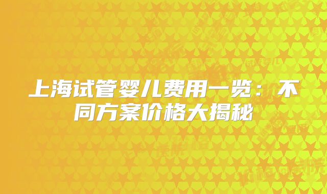 上海试管婴儿费用一览:不同方案价格大揭秘