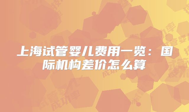 上海试管婴儿费用一览：国际机构差价怎么算