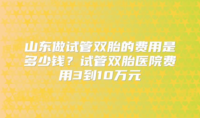 山东做试管双胎的费用是多少钱？试管双胎医院费用3到10万元