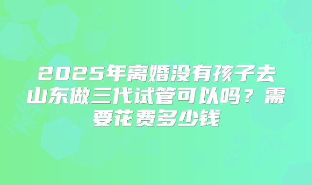2025年离婚没有孩子去山东做三代试管可以吗？需要花费多少钱