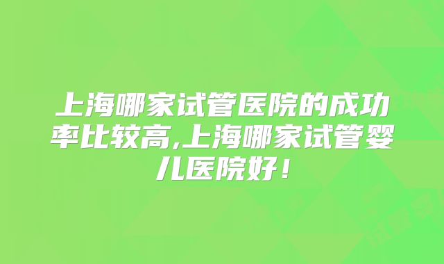 上海哪家试管医院的成功率比较高,上海哪家试管婴儿医院好!