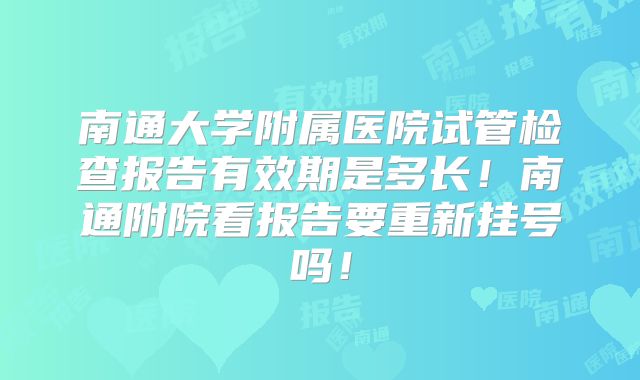 南通大学附属医院试管检查报告有效期是多长！南通附院看报告要重新挂号吗！