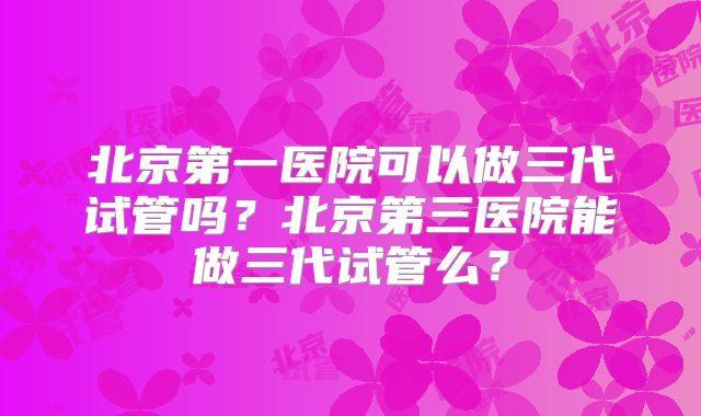北京第一医院可以做三代试管吗？北京第三医院能做三代试管么？