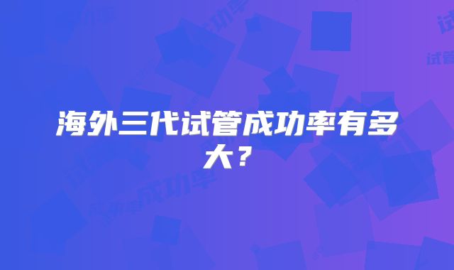 海外三代试管成功率有多大?