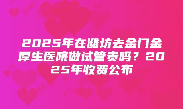 2025年在潍坊去金门金厚生医院做试管贵吗？2025年收费公布