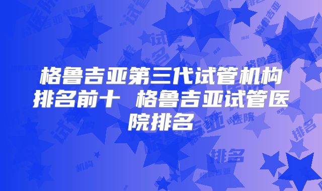 格鲁吉亚第三代试管机构排名前十 格鲁吉亚试管医院排名