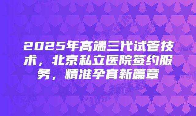2025年高端三代试管技术，北京私立医院签约服务，精准孕育新篇章