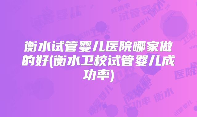 衡水试管婴儿医院哪家做的好(衡水卫校试管婴儿成功率)