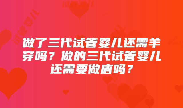 做了三代试管婴儿还需羊穿吗？做的三代试管婴儿还需要做唐吗？