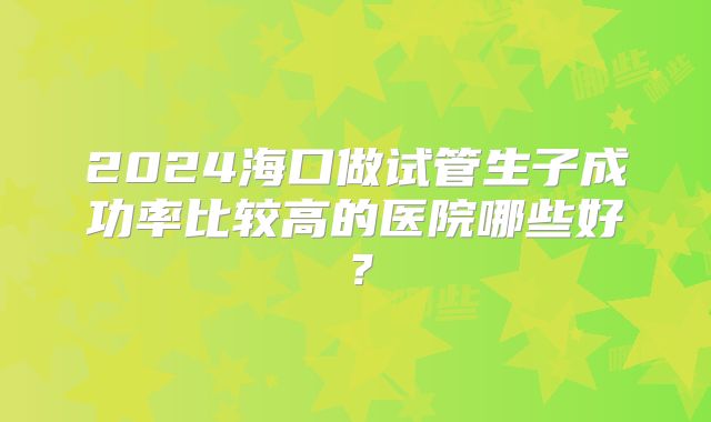 2024海口做试管生子成功率比较高的医院哪些好?