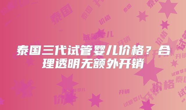 泰国三代试管婴儿价格？合理透明无额外开销