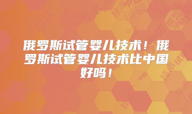 俄罗斯试管婴儿技术！俄罗斯试管婴儿技术比中国好吗！