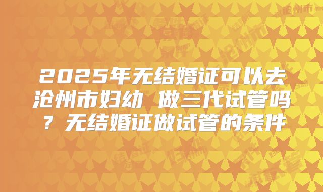 2025年无结婚证可以去沧州市妇幼 做三代试管吗?无结婚证做试管的条件