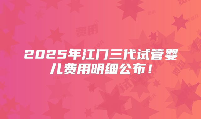 2025年江门三代试管婴儿费用明细公布！