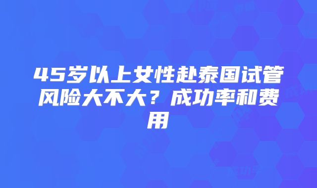 45岁以上女性赴泰国试管风险大不大？成功率和费用
