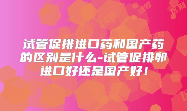 试管促排进口药和国产药的区别是什么-试管促排卵进口好还是国产好!