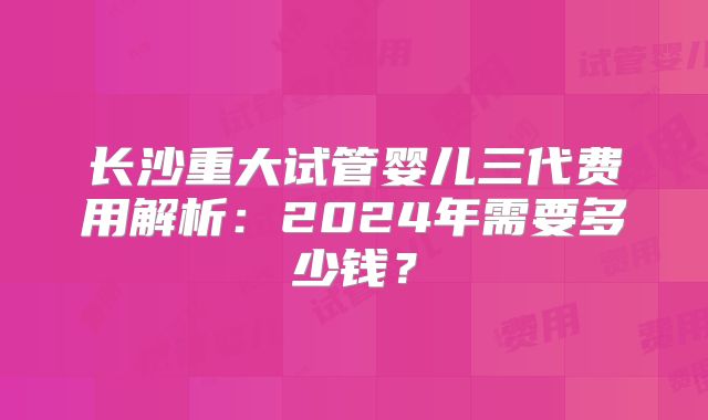 长沙重大试管婴儿三代费用解析：2024年需要多少钱？