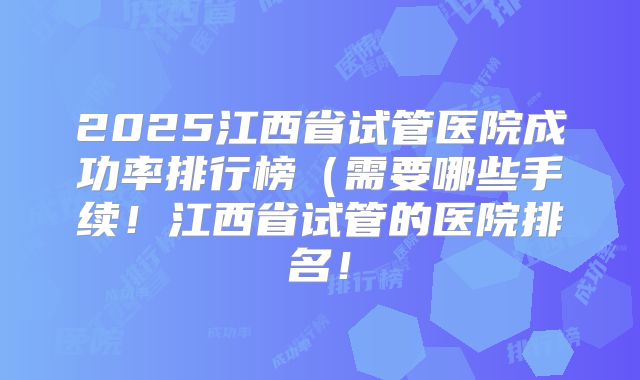 2025江西省试管医院成功率排行榜（需要哪些手续！江西省试管的医院排名！