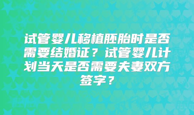 试管婴儿移植胚胎时是否需要结婚证？试管婴儿计划当天是否需要夫妻双方签字？