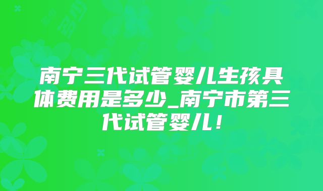 南宁三代试管婴儿生孩具体费用是多少_南宁市第三代试管婴儿!