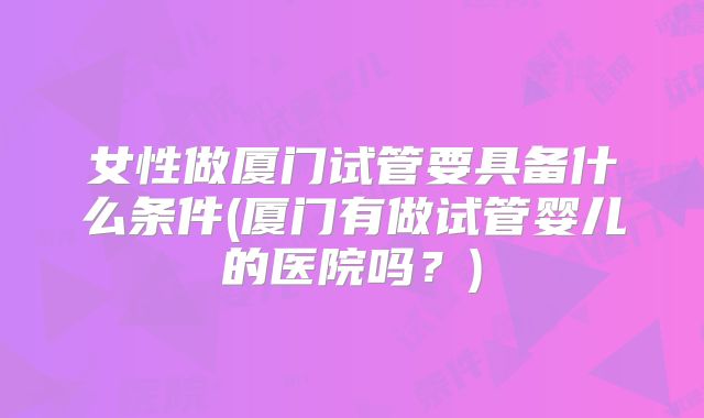 女性做厦门试管要具备什么条件(厦门有做试管婴儿的医院吗？)
