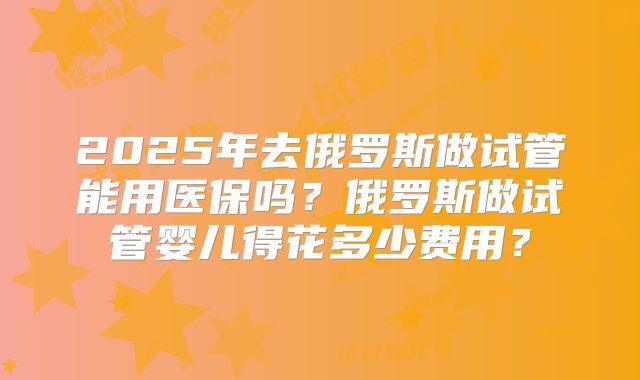 2025年去俄罗斯做试管能用医保吗？俄罗斯做试管婴儿得花多少费用？