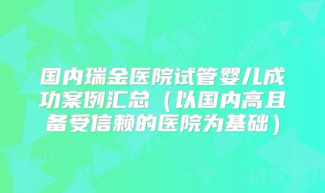 国内瑞金医院试管婴儿成功案例汇总（以国内高且备受信赖的医院为基础）