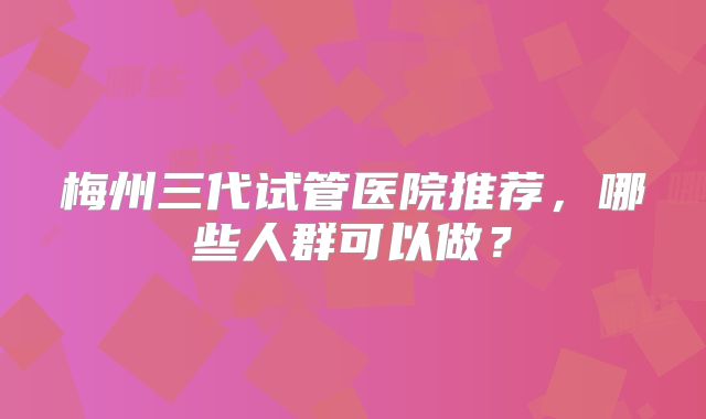 梅州三代试管医院推荐，哪些人群可以做？