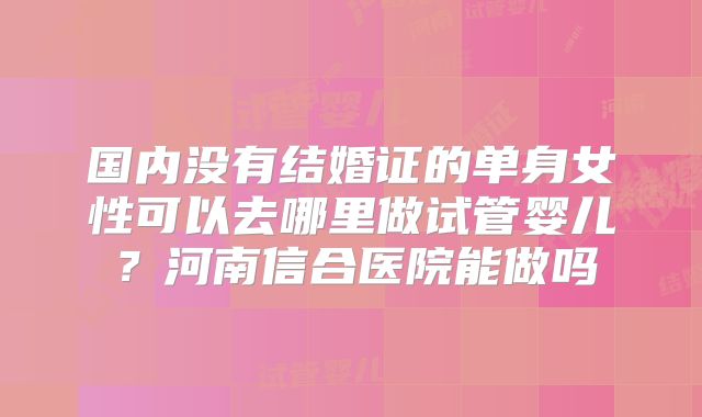 国内没有结婚证的单身女性可以去哪里做试管婴儿？河南信合医院能做吗