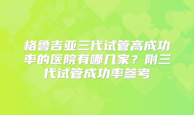 格鲁吉亚三代试管高成功率的医院有哪几家？附三代试管成功率参考