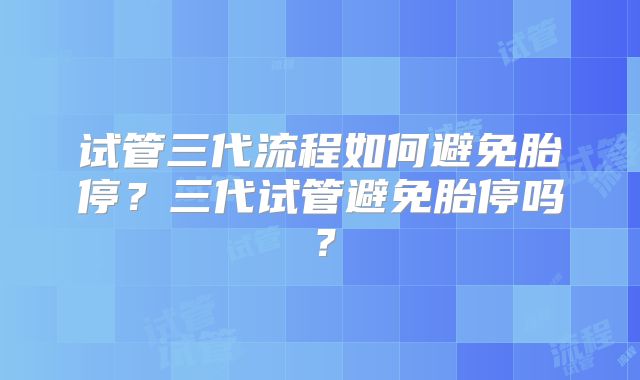 试管三代流程如何避免胎停?三代试管避免胎停吗?
