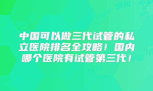 中国可以做三代试管的私立医院排名全攻略!国内哪个医院有试管第三代!