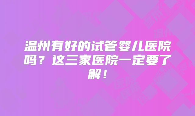 温州有好的试管婴儿医院吗？这三家医院一定要了解！