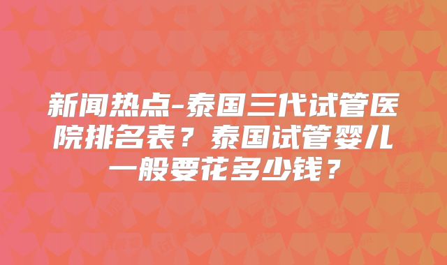 新闻热点-泰国三代试管医院排名表?泰国试管婴儿一般要花多少钱?