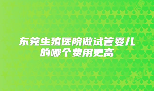 东莞生殖医院做试管婴儿的哪个费用更高
