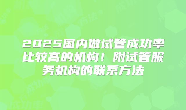 2025国内做试管成功率比较高的机构！附试管服务机构的联系方法