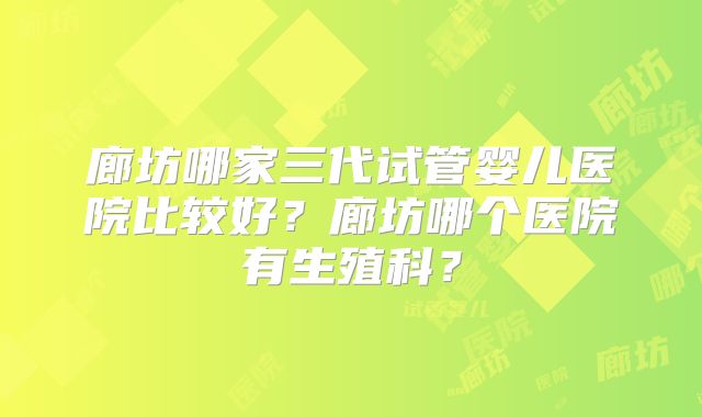 廊坊哪家三代试管婴儿医院比较好?廊坊哪个医院有生殖科?