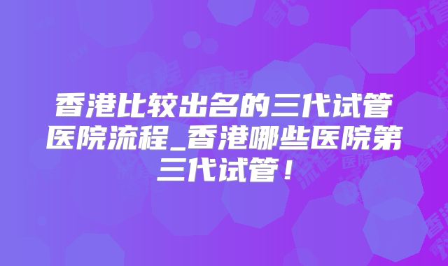 香港比较出名的三代试管医院流程_香港哪些医院第三代试管!
