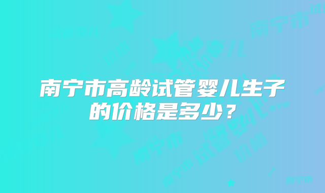 南宁市高龄试管婴儿生子的价格是多少?