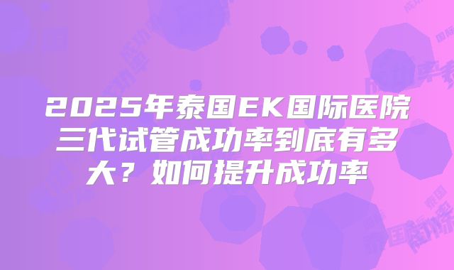 2025年泰国EK国际医院三代试管成功率到底有多大？如何提升成功率