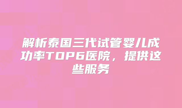 解析泰国三代试管婴儿成功率TOP6医院,提供这些服务