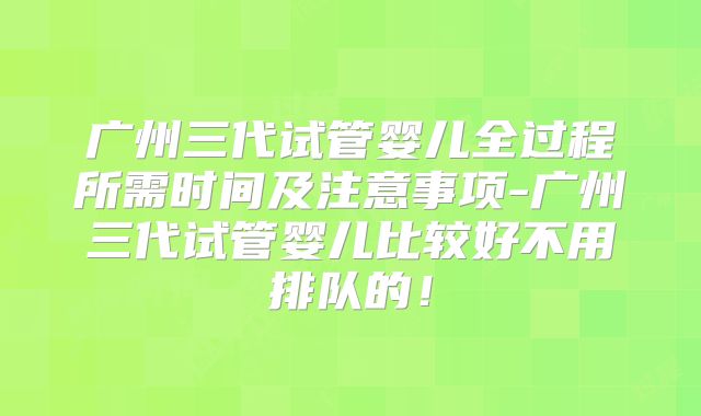 广州三代试管婴儿全过程所需时间及注意事项-广州三代试管婴儿比较好不用排队的！
