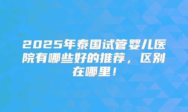 2025年泰国试管婴儿医院有哪些好的推荐,区别在哪里!