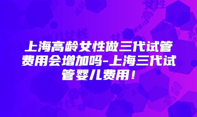 上海高龄女性做三代试管费用会增加吗-上海三代试管婴儿费用！