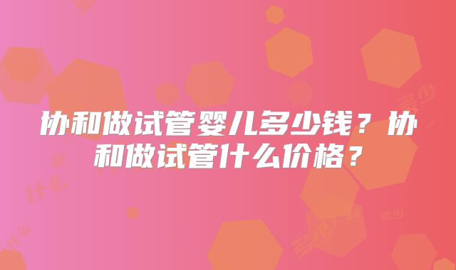 协和做试管婴儿多少钱？协和做试管什么价格？