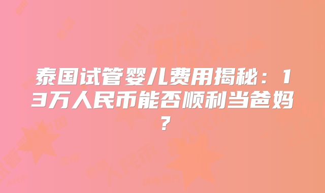 泰国试管婴儿费用揭秘：13万人民币能否顺利当爸妈？