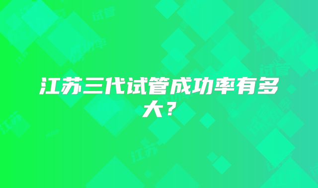 江苏三代试管成功率有多大？