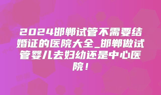 2024邯郸试管不需要结婚证的医院大全_邯郸做试管婴儿去妇幼还是中心医院!