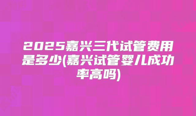 2025嘉兴三代试管费用是多少(嘉兴试管婴儿成功率高吗)