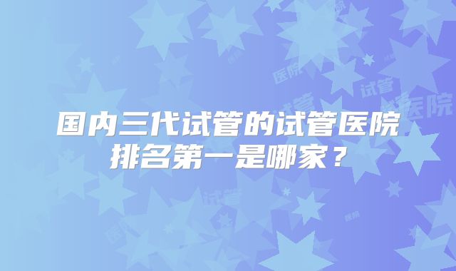 国内三代试管的试管医院排名第一是哪家？
